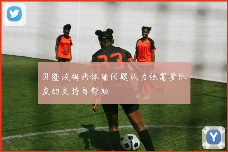 贝隆谈梅西体能问题认为他需要队友的支持与帮助
