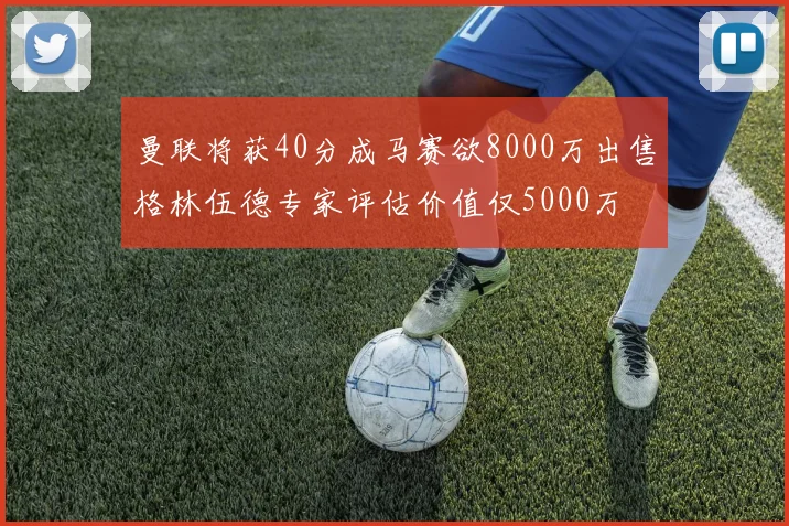 曼联将获40分成马赛欲8000万出售格林伍德专家评估价值仅5000万
