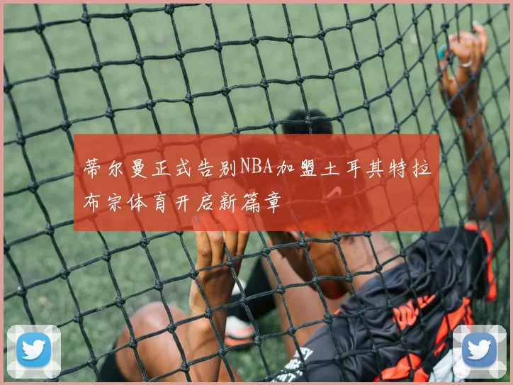 蒂尔曼正式告别NBA加盟土耳其特拉布宗体育开启新篇章