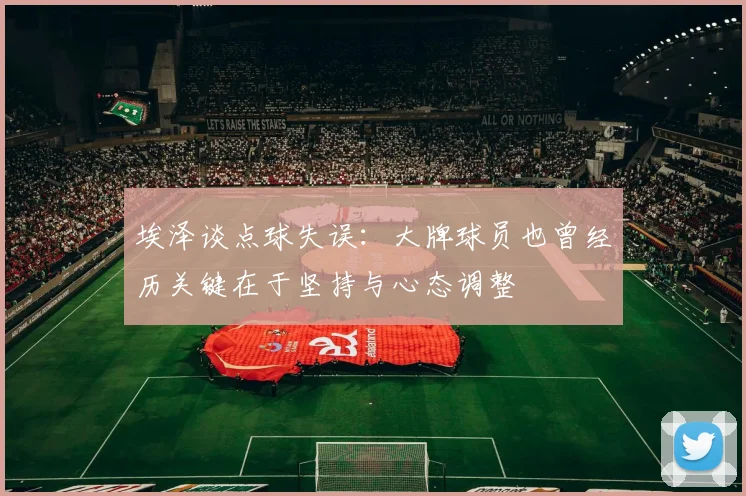 埃泽谈点球失误:大牌球员也曾经历关键在于坚持与心态调整