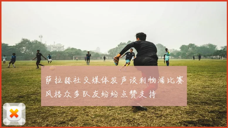 萨拉赫社交媒体发声谈利物浦比赛风格众多队友纷纷点赞支持