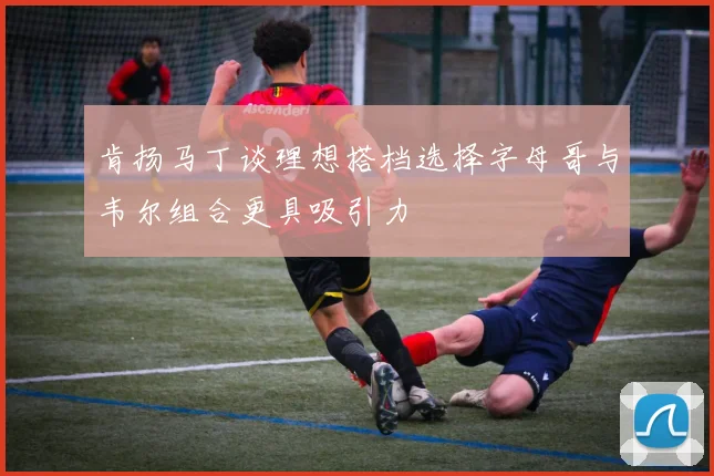 肯扬马丁谈理想搭档选择字母哥与韦尔组合更具吸引力