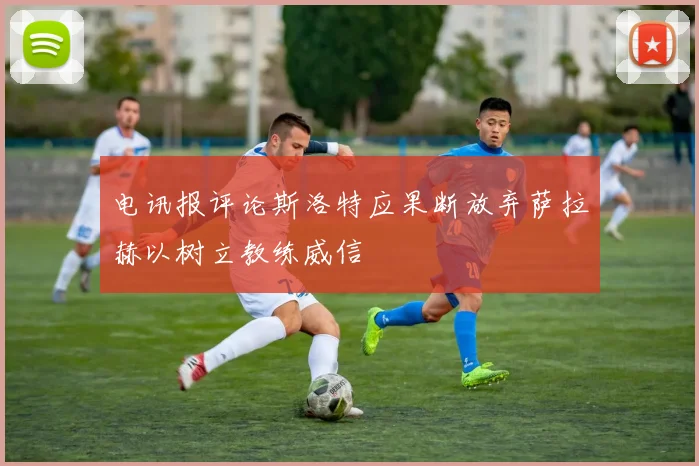 电讯报评论斯洛特应果断放弃萨拉赫以树立教练威信