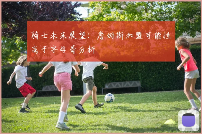 骑士未来展望：詹姆斯加盟可能性高于字母哥分析