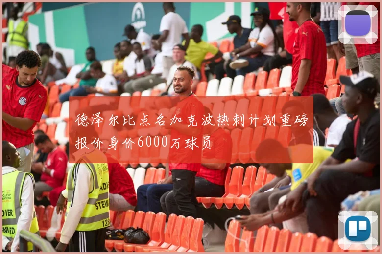 德泽尔比点名加克波热刺计划重磅报价身价6000万球员
