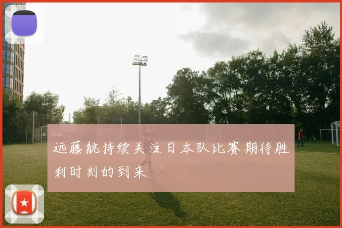 远藤航持续关注日本队比赛期待胜利时刻的到来