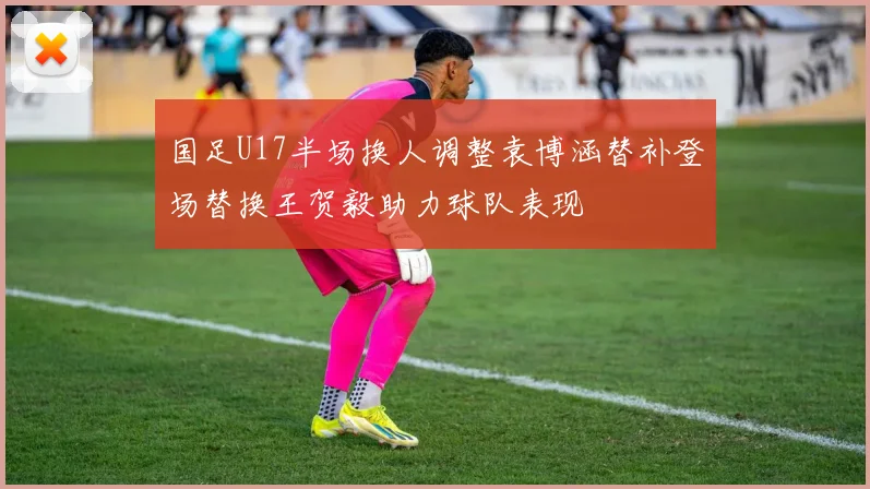 国足U17半场换人调整袁博涵替补登场替换王贺毅助力球队表现