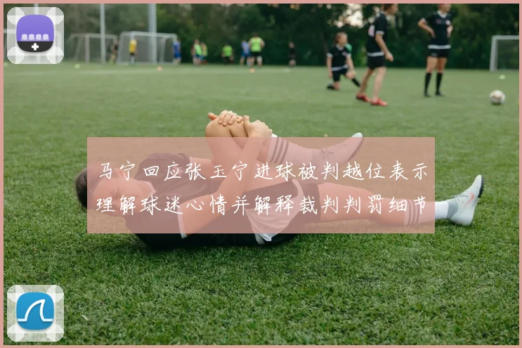 马宁回应张玉宁进球被判越位表示理解球迷心情并解释裁判判罚细节