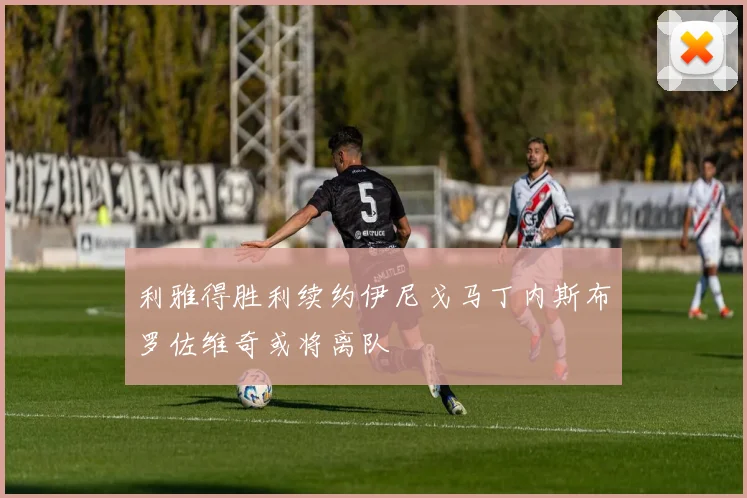 利雅得胜利续约伊尼戈马丁内斯布罗佐维奇或将离队