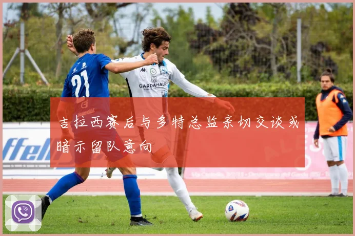 吉拉西赛后与多特总监亲切交谈或暗示留队意向