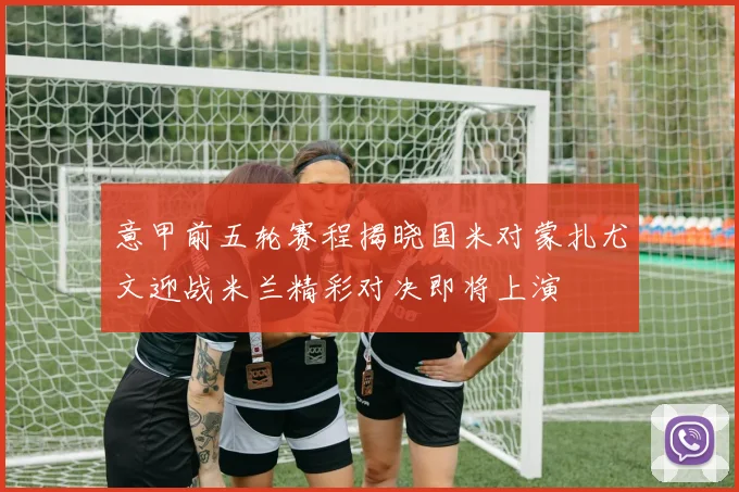 意甲前五轮赛程揭晓国米对蒙扎尤文迎战米兰精彩对决即将上演