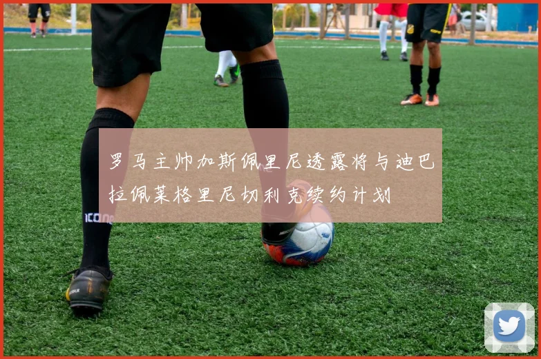 罗马主帅加斯佩里尼透露将与迪巴拉佩莱格里尼切利克续约计划