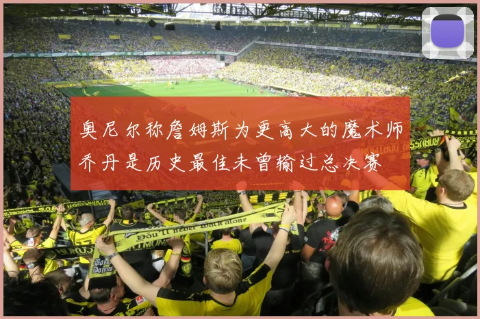 奥尼尔称詹姆斯为更高大的魔术师乔丹是历史最佳未曾输过总决赛