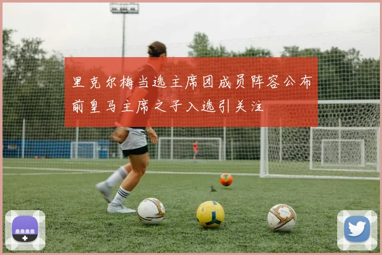 里克尔梅当选主席团成员阵容公布前皇马主席之子入选引关注