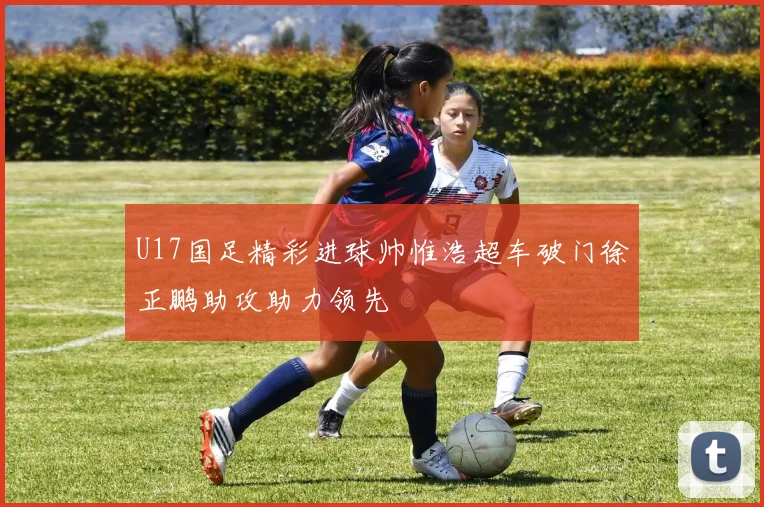 U17国足精彩进球帅惟浩超车破门徐正鹏助攻助力领先