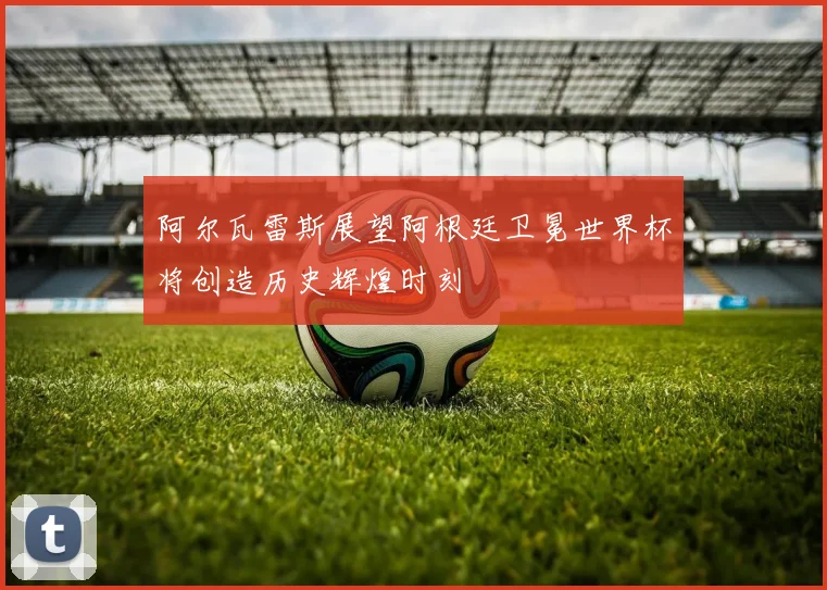阿尔瓦雷斯展望阿根廷卫冕世界杯将创造历史辉煌时刻