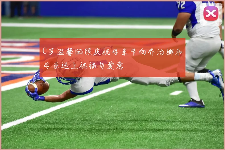 C罗温馨晒照庆祝母亲节向乔治娜和母亲送上祝福与爱意