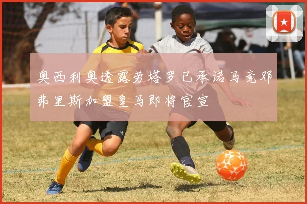 奥西利奥透露劳塔罗已承诺马竞邓弗里斯加盟皇马即将官宣