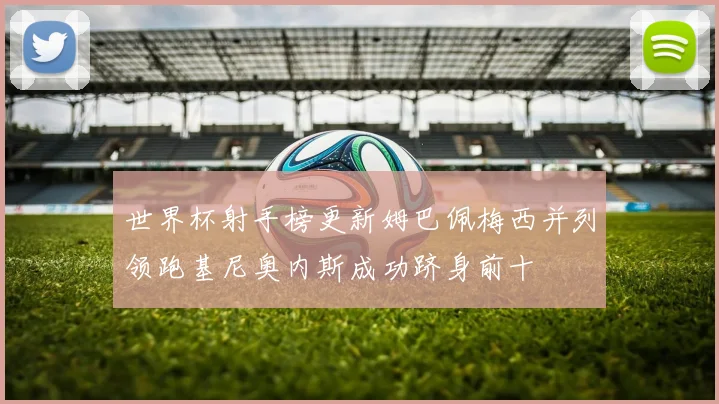 世界杯射手榜更新姆巴佩梅西并列领跑基尼奥内斯成功跻身前十
