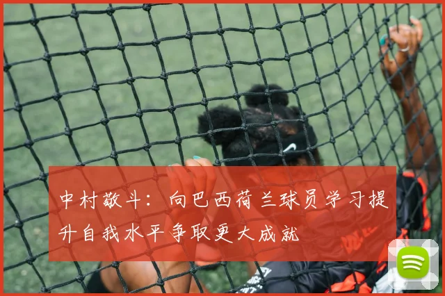 中村敬斗：向巴西荷兰球员学习提升自我水平争取更大成就