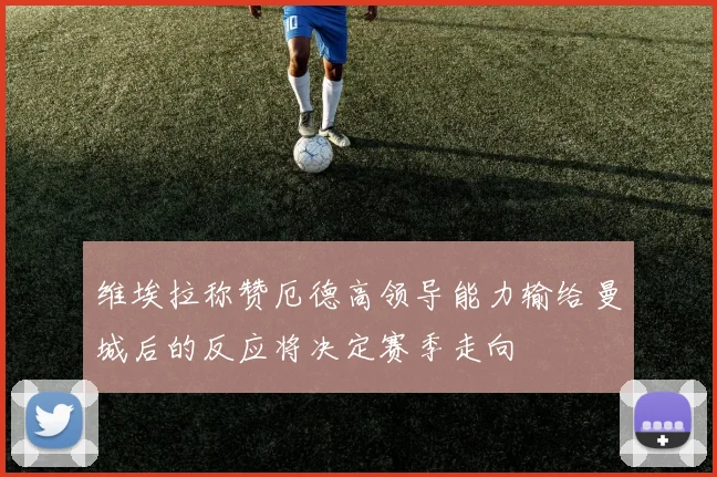 维埃拉称赞厄德高领导能力输给曼城后的反应将决定赛季走向