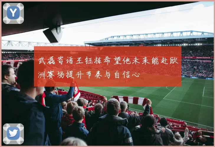 武磊寄语王钰栋希望他未来能赴欧洲赛场提升节奏与自信心