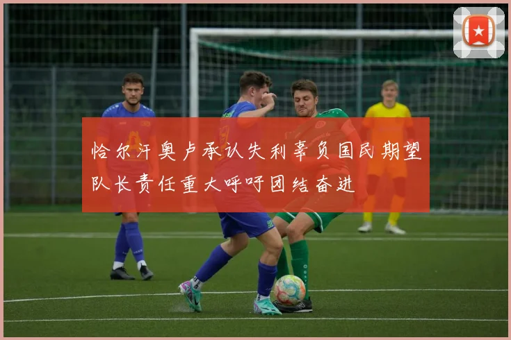 恰尔汗奥卢承认失利辜负国民期望队长责任重大呼吁团结奋进