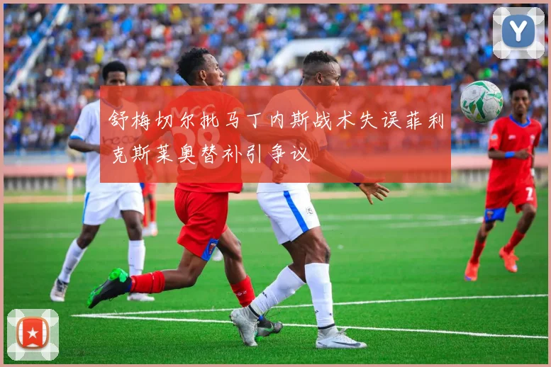 舒梅切尔批马丁内斯战术失误菲利克斯莱奥替补引争议